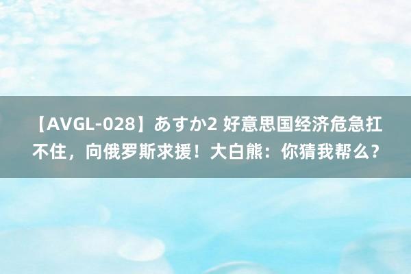 【AVGL-028】あすか2 好意思国经济危急扛不住，向俄罗斯求援！大白熊：你猜我帮么？