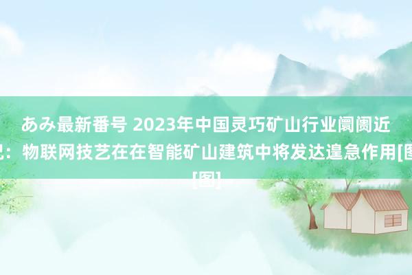 あみ最新番号 2023年中国灵巧矿山行业阛阓近况：物联网技艺在在智能矿山建筑中将发达遑急作用[图]