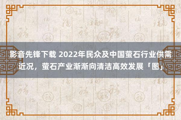 影音先锋下载 2022年民众及中国萤石行业供需近况，萤石产业渐渐向清洁高效发展「图」