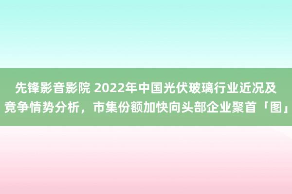 先锋影音影院 2022年中国光伏玻璃行业近况及竞争情势分析，市集份额加快向头部企业聚首「图」