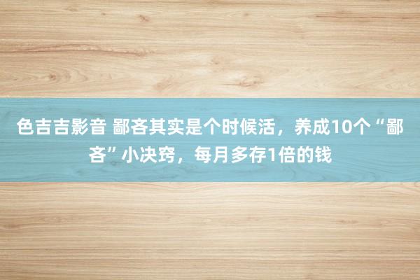 色吉吉影音 鄙吝其实是个时候活，养成10个“鄙吝”小决窍，每月多存1倍的钱