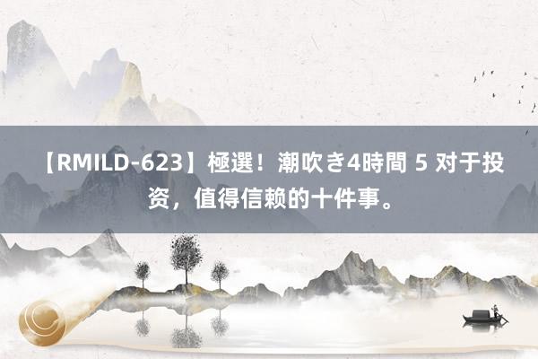 【RMILD-623】極選！潮吹き4時間 5 对于投资，值得信赖的十件事。