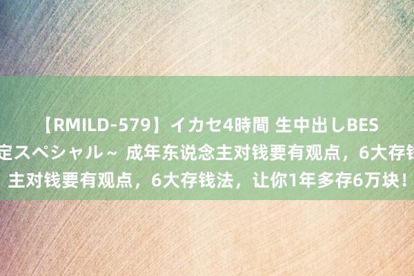 【RMILD-579】イカセ4時間 生中出しBEST ～カリスマアイドル限定スペシャル～ 成年东说念主对钱要有观点，6大存钱法，让你1年多存6万块！