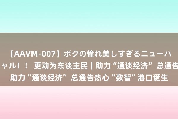 【AAVM-007】ボクの憧れ美しすぎるニューハーフ4時間18人スペシャル！！ 更动为东谈主民｜助力“通谈经济” 总通告热心“数智”港口诞生