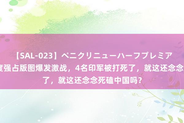 【SAL-023】ペニクリニューハーフプレミアム4時間 印度强占版图爆发激战，4名印军被打死了，就这还念念死磕中国吗？