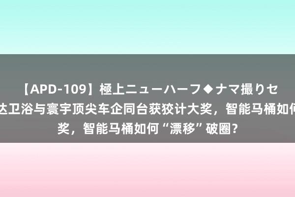 【APD-109】極上ニューハーフ◆ナマ撮りセレクション 惠达卫浴与寰宇顶尖车企同台获狡计大奖，智能马桶如何“漂移”破圈？