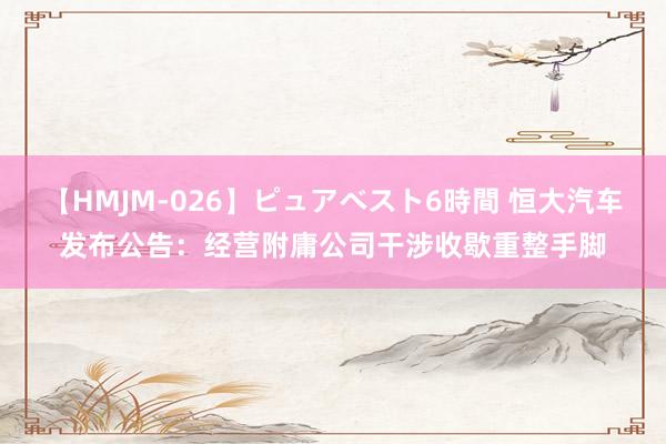 【HMJM-026】ピュアベスト6時間 恒大汽车发布公告：经营附庸公司干涉收歇重整手脚