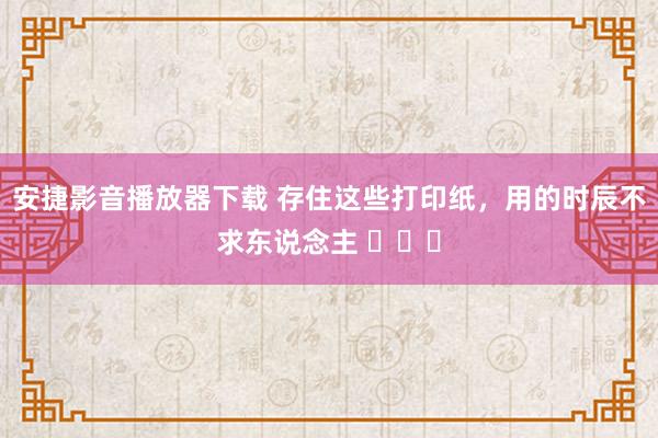 安捷影音播放器下载 存住这些打印纸，用的时辰不求东说念主 ​​​