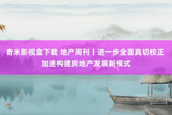 奇米影视盒下载 地产周刊丨进一步全面真切校正 加速构建房地产发展新模式