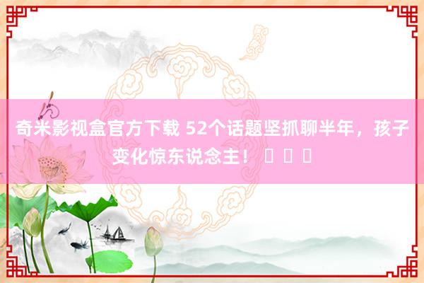 奇米影视盒官方下载 52个话题坚抓聊半年，孩子变化惊东说念主！ ​​​