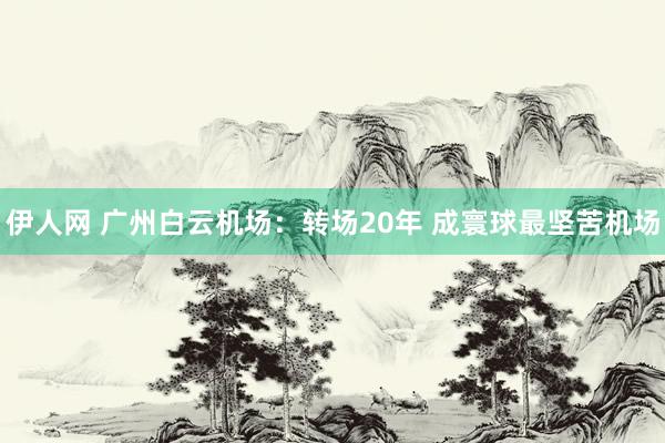 伊人网 广州白云机场：转场20年 成寰球最坚苦机场