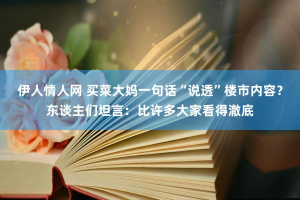 伊人情人网 买菜大妈一句话“说透”楼市内容？东谈主们坦言：比许多大家看得澈底