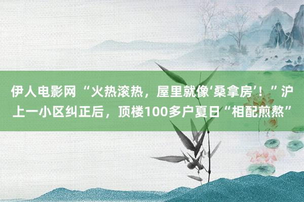 伊人电影网 “火热滚热，屋里就像‘桑拿房’！”沪上一小区纠正后，顶楼100多户夏日“相配煎熬”