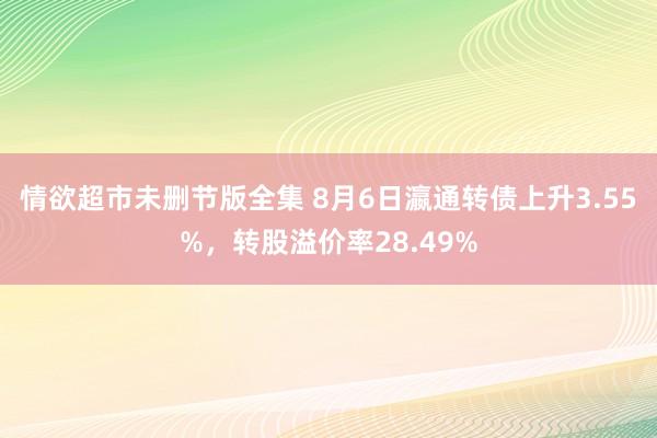 情欲超市未删节版全集 8月6日瀛通转债上升3.55%，转股溢价率28.49%