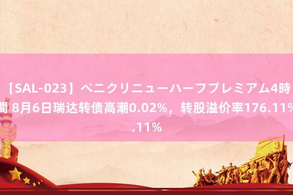 【SAL-023】ペニクリニューハーフプレミアム4時間 8月6日瑞达转债高潮0.02%，转股溢价率176.11%