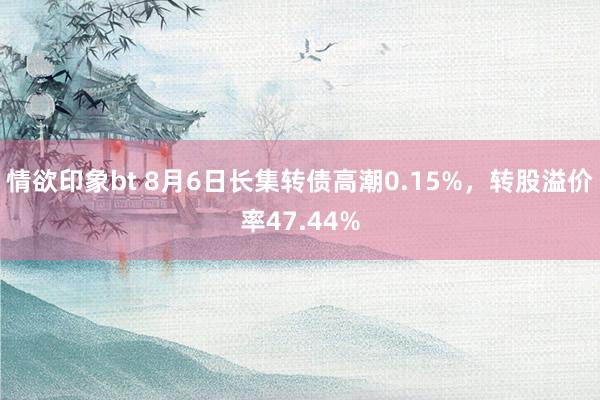 情欲印象bt 8月6日长集转债高潮0.15%，转股溢价率47.44%