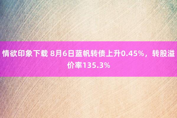 情欲印象下载 8月6日蓝帆转债上升0.45%，转股溢价率135.3%