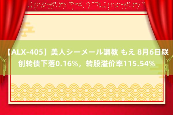 【ALX-405】美人シーメール調教 もえ 8月6日联创转债下落0.16%，转股溢价率115.54%