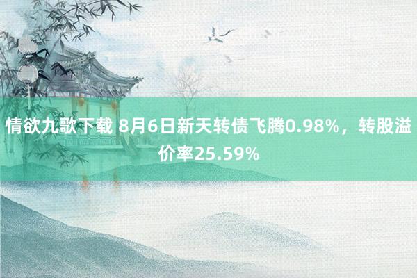 情欲九歌下载 8月6日新天转债飞腾0.98%，转股溢价率25.59%