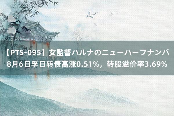 【PTS-095】女監督ハルナのニューハーフナンパ 8月6日孚日转债高涨0.51%，转股溢价率3.69%