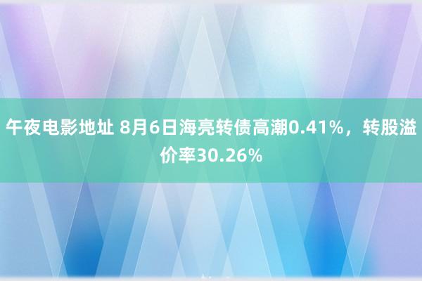 午夜电影地址 8月6日海亮转债高潮0.41%，转股溢价率30.26%