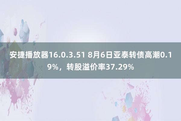 安捷播放器16.0.3.51 8月6日亚泰转债高潮0.19%，转股溢价率37.29%