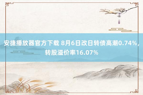 安捷播放器官方下载 8月6日改日转债高潮0.74%，转股溢价率16.07%