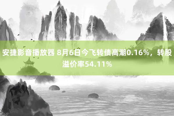 安捷影音播放器 8月6日今飞转债高潮0.16%，转股溢价率54.11%