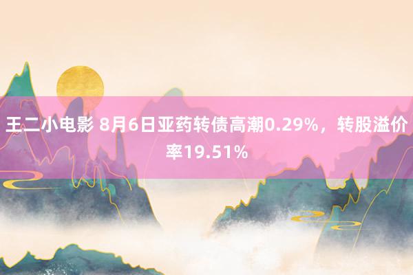 王二小电影 8月6日亚药转债高潮0.29%，转股溢价率19.51%