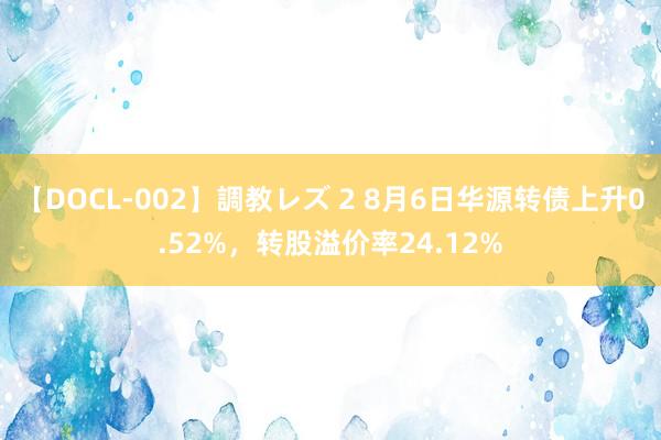 【DOCL-002】調教レズ 2 8月6日华源转债上升0.52%，转股溢价率24.12%