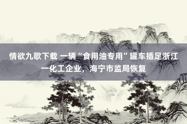 情欲九歌下载 一辆“食用油专用”罐车插足浙江一化工企业，海宁市监局恢复