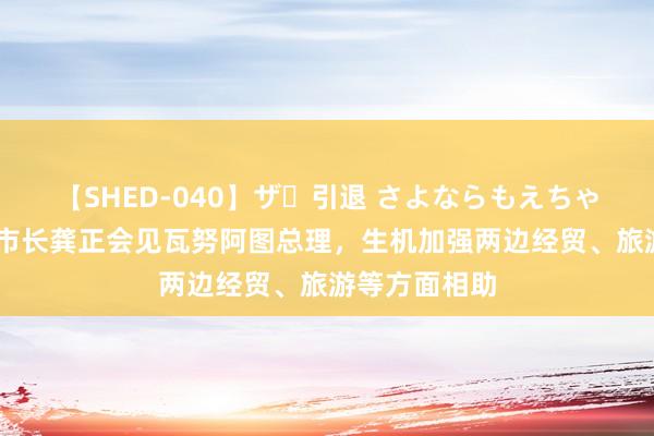 【SHED-040】ザ・引退 さよならもえちゃん！ 上海市市长龚正会见瓦努阿图总理，生机加强两边经贸、旅游等方面相助