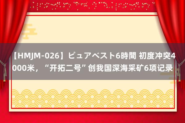 【HMJM-026】ピュアベスト6時間 初度冲突4000米，“开拓二号”创我国深海采矿6项记录