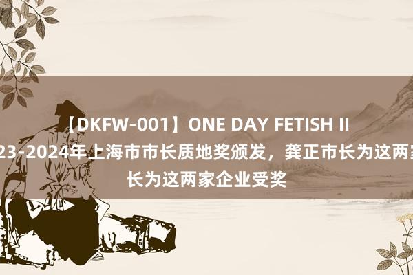 【DKFW-001】ONE DAY FETISH II ゆりあ 2023-2024年上海市市长质地奖颁发，龚正市长为这两家企业受奖