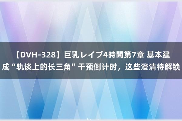 【DVH-328】巨乳レイプ4時間第7章 基本建成“轨谈上的长三角”干预倒计时，这些澄清待解锁