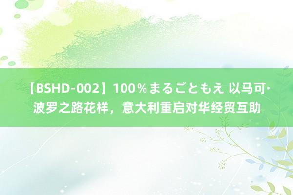 【BSHD-002】100％まるごともえ 以马可·波罗之路花样，意大利重启对华经贸互助