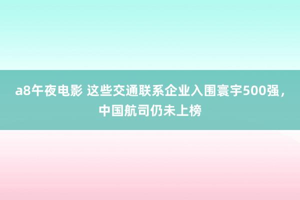 a8午夜电影 这些交通联系企业入围寰宇500强，中国航司仍未上榜