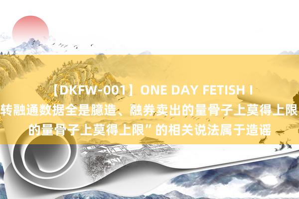 【DKFW-001】ONE DAY FETISH II ゆりあ 中证金融：“转融通数据全是臆造、融券卖出的量骨子上莫得上限”的相关说法属于造谣