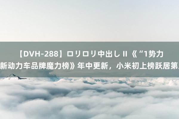 【DVH-288】ロリロリ中出し II 《“1势力”新动力车品牌魔力榜》年中更新，小米初上榜跃居第三