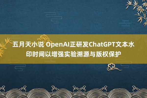 五月天小说 OpenAI正研发ChatGPT文本水印时间以增强实验溯源与版权保护