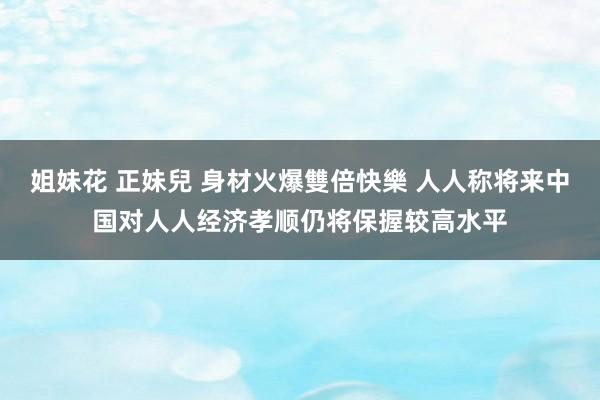 姐妹花 正妹兒 身材火爆雙倍快樂 人人称将来中国对人人经济孝顺仍将保握较高水平