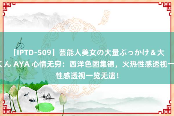 【IPTD-509】芸能人美女の大量ぶっかけ＆大量ごっくん AYA 心情无穷：西洋色图集锦，火热性感透视一览无遗！