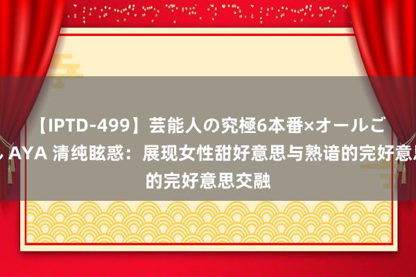 【IPTD-499】芸能人の究極6本番×オールごっくん AYA 清纯眩惑：展现女性甜好意思与熟谙的完好意思交融