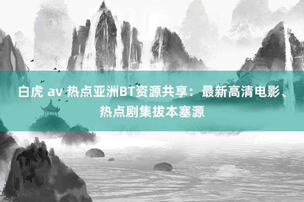 白虎 av 热点亚洲BT资源共享：最新高清电影、热点剧集拔本塞源