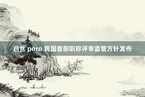 白丝 porn 我国首部职称评审监管方针发布