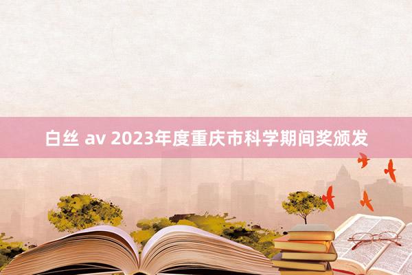 白丝 av 2023年度重庆市科学期间奖颁发