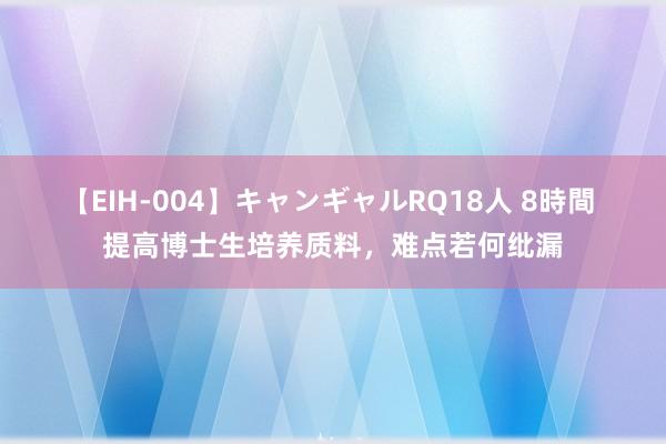 【EIH-004】キャンギャルRQ18人 8時間 提高博士生培养质料，难点若何纰漏