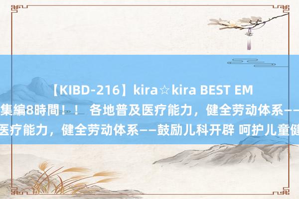 【KIBD-216】kira☆kira BEST EMIRI-中出し性交20発超え-総集編8時間！！ 各地普及医疗能力，健全劳动体系——鼓励儿科开辟 呵护儿童健康