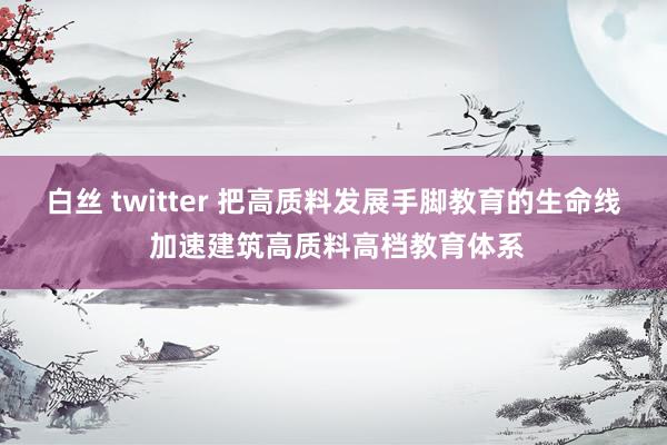 白丝 twitter 把高质料发展手脚教育的生命线 加速建筑高质料高档教育体系