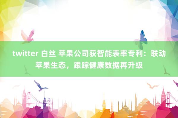 twitter 白丝 苹果公司获智能表率专利：联动苹果生态，跟踪健康数据再升级